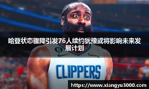 哈登状态骤降引发76人续约犹豫或将影响未来发展计划